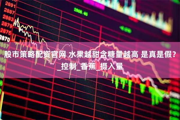 股市策略配资官网 水果越甜含糖量越高 是真是假？_控制_香蕉_摄入量