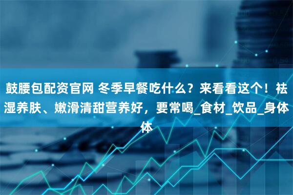 鼓腰包配资官网 冬季早餐吃什么？来看看这个！袪湿养肤、嫩滑清甜营养好，要常喝_食材_饮品_身体