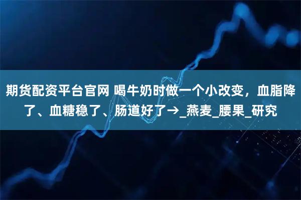 期货配资平台官网 喝牛奶时做一个小改变，血脂降了、血糖稳了、肠道好了→_燕麦_腰果_研究