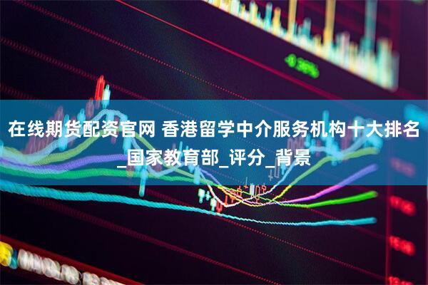 在线期货配资官网 香港留学中介服务机构十大排名_国家教育部_评分_背景