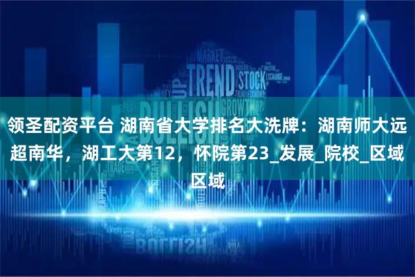 领圣配资平台 湖南省大学排名大洗牌：湖南师大远超南华，湖工大第12，怀院第23_发展_院校_区域