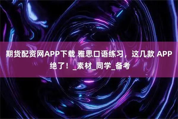 期货配资网APP下载 雅思口语练习，这几款 APP 绝了！_素材_同学_备考