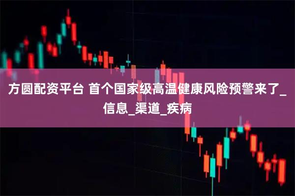 方圆配资平台 首个国家级高温健康风险预警来了_信息_渠道_疾病