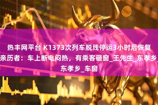 热丰网平台 K1373次列车脱线停运3小时后恢复运行 亲历者：车上断电闷热，有乘客砸窗_王先生_东孝乡_车窗