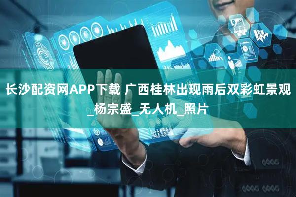 长沙配资网APP下载 广西桂林出现雨后双彩虹景观_杨宗盛_无人机_照片