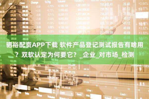 驷裕配资APP下载 软件产品登记测试报告有啥用？双软认定为何要它？_企业_对市场_检测