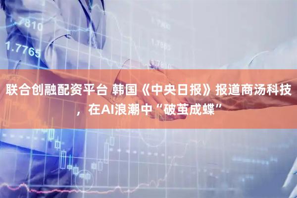 联合创融配资平台 韩国《中央日报》报道商汤科技，在AI浪潮中“破茧成蝶”