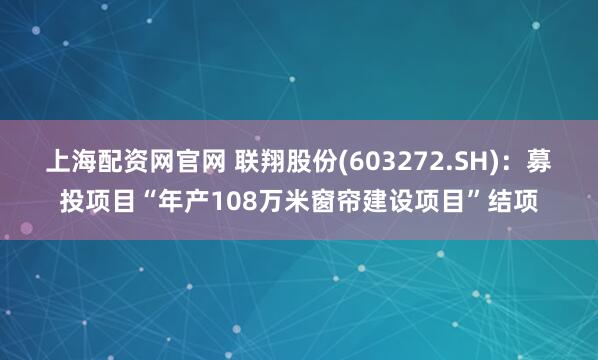 上海配资网官网 联翔股份(603272.SH)：募投项目“年产108万米窗帘建设项目”结项