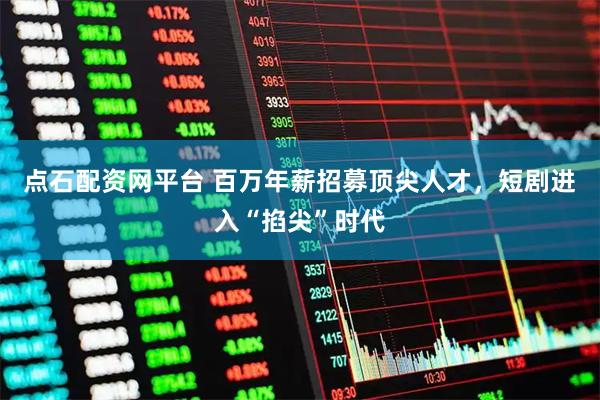 点石配资网平台 百万年薪招募顶尖人才，短剧进入“掐尖”时代