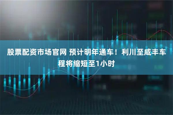 股票配资市场官网 预计明年通车！利川至咸丰车程将缩短至1小时