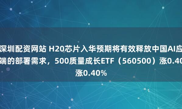 深圳配资网站 H20芯片入华预期将有效释放中国AI应用端的部署需求，500质量成长ETF（560500）涨0.40%