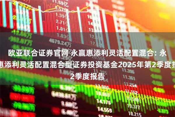 欧亚联合证券官网 永赢惠添利灵活配置混合: 永赢惠添利灵活配置混合型证券投资基金2025年第2季度报告