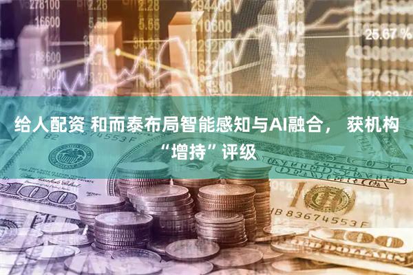 给人配资 和而泰布局智能感知与AI融合， 获机构“增持”评级