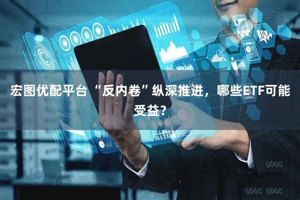 宏图优配平台 “反内卷”纵深推进，哪些ETF可能受益？