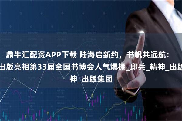 鼎牛汇配资APP下载 陆海启新约，书帆共远航： 中信出版亮相第33届全国书博会人气爆棚_邱兵_精神_出版集团