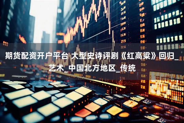 期货配资开户平台 大型史诗评剧《红高粱》回归_艺术_中国北方地区_传统