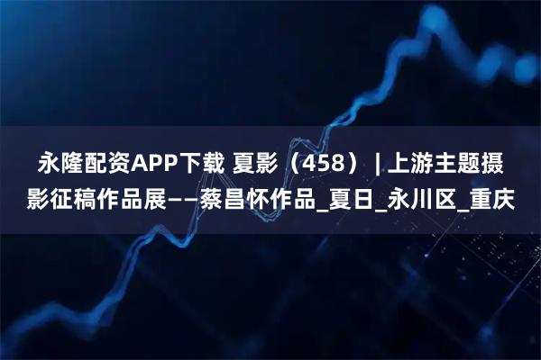 永隆配资APP下载 夏影（458） | 上游主题摄影征稿作品展——蔡昌怀作品_夏日_永川区_重庆