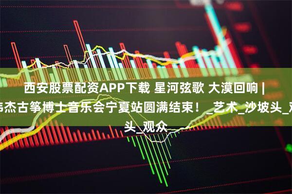 西安股票配资APP下载 星河弦歌 大漠回响 | 黄伟杰古筝博士音乐会宁夏站圆满结束！_艺术_沙坡头_观众