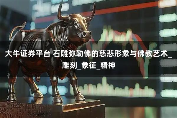 大牛证券平台 石雕弥勒佛的慈悲形象与佛教艺术_雕刻_象征_精神