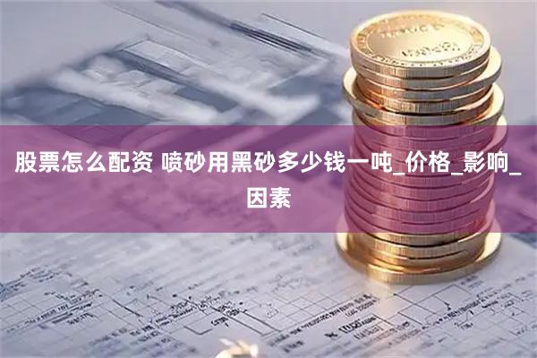 股票怎么配资 喷砂用黑砂多少钱一吨_价格_影响_因素