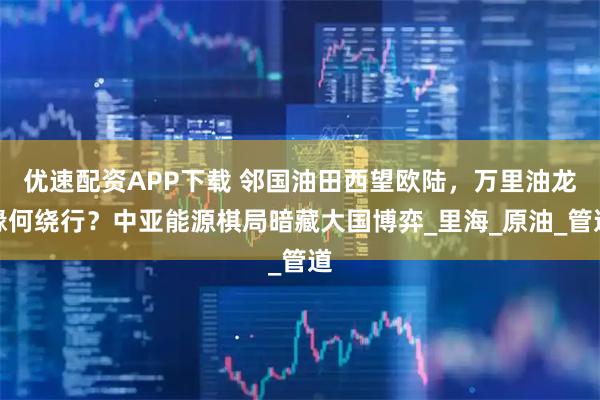 优速配资APP下载 邻国油田西望欧陆，万里油龙缘何绕行？中亚能源棋局暗藏大国博弈_里海_原油_管道