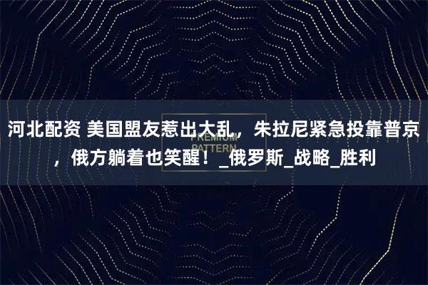 河北配资 美国盟友惹出大乱，朱拉尼紧急投靠普京，俄方躺着也笑醒！_俄罗斯_战略_胜利