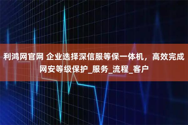 利鸿网官网 企业选择深信服等保一体机，高效完成网安等级保护_服务_流程_客户