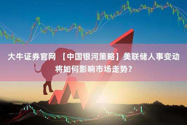 大牛证券官网 【中国银河策略】美联储人事变动将如何影响市场走势？