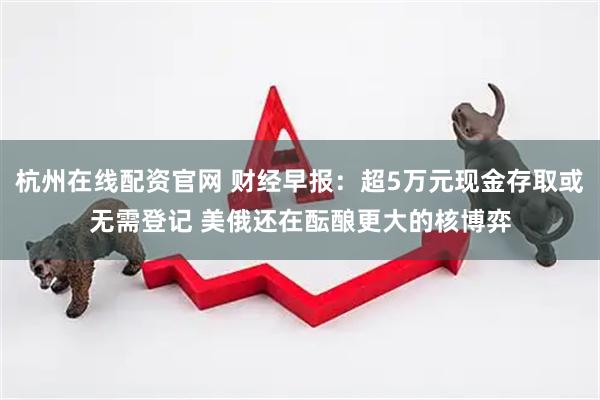 杭州在线配资官网 财经早报：超5万元现金存取或无需登记 美俄还在酝酿更大的核博弈