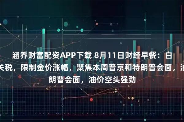 涵乔财富配资APP下载 8月11日财经早餐：白宫澄清金条关税，限制金价涨幅，聚焦本周普京和特朗普会面，油价空头强劲