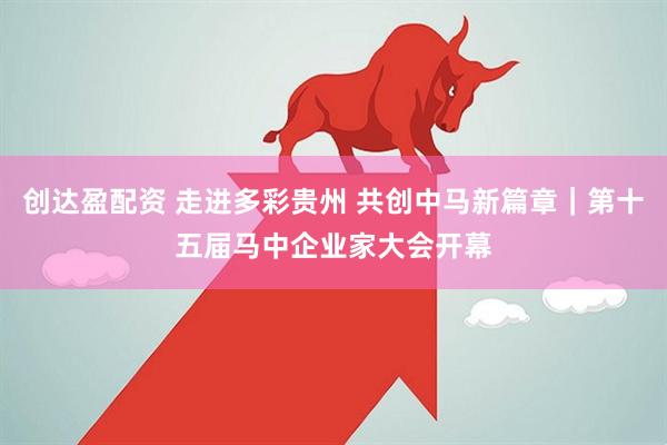 创达盈配资 走进多彩贵州 共创中马新篇章｜第十五届马中企业家大会开幕