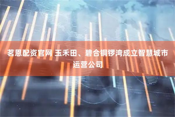 茗恩配资官网 玉禾田、碧合铜锣湾成立智慧城市运营公司