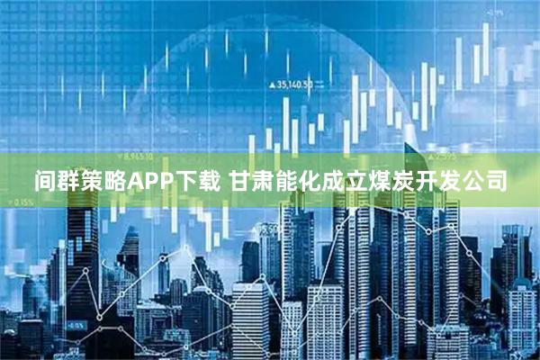 间群策略APP下载 甘肃能化成立煤炭开发公司