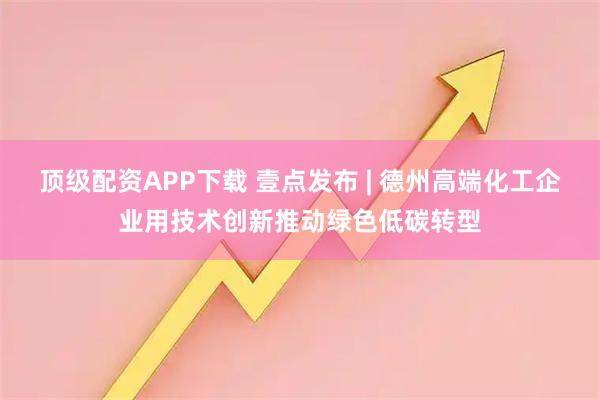 顶级配资APP下载 壹点发布 | 德州高端化工企业用技术创新推动绿色低碳转型