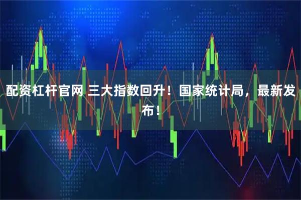 配资杠杆官网 三大指数回升！国家统计局，最新发布！