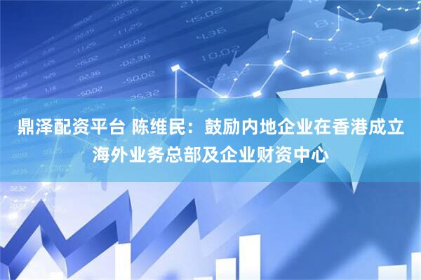 鼎泽配资平台 陈维民：鼓励内地企业在香港成立海外业务总部及企业财资中心