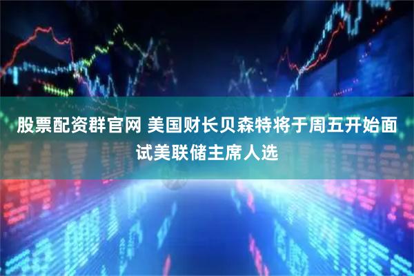 股票配资群官网 美国财长贝森特将于周五开始面试美联储主席人选