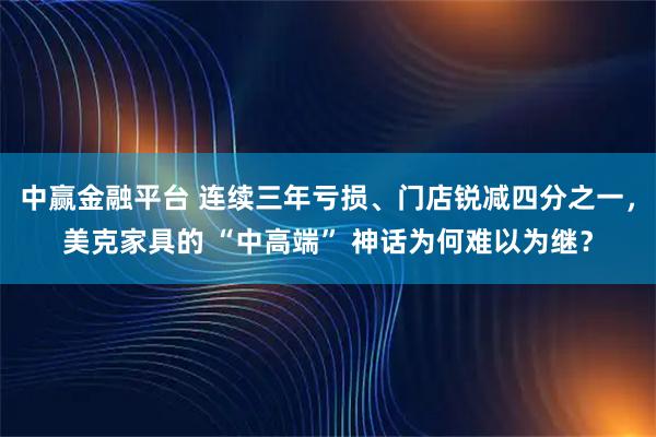 中赢金融平台 连续三年亏损、门店锐减四分之一，美克家具的 “中高端” 神话为何难以为继？