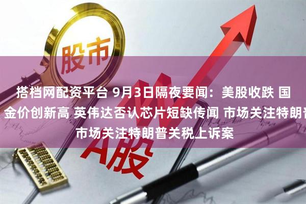 搭档网配资平台 9月3日隔夜要闻：美股收跌 国际油价走高、金价创新高 英伟达否认芯片短缺传闻 市场关注特朗普关税上诉案