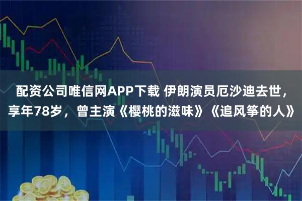 配资公司唯信网APP下载 伊朗演员厄沙迪去世，享年78岁，曾主演《樱桃的滋味》《追风筝的人》