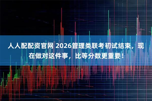 人人配配资官网 2026管理类联考初试结束，现在做对这件事，比等分数更重要！