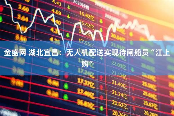 金盛网 湖北宜昌：无人机配送实现待闸船员“江上购”